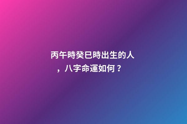 丙午時癸巳時出生的人，八字命運如何？